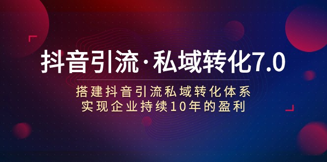 抖音引流·私域转化7.0：搭建抖音引流·私域转化体系 实现企业持续10年盈利-旺铺专家