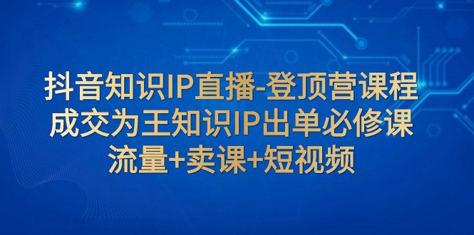 抖音知识IP直播-登顶营课程：成交为王知识IP出单必修课 流量+卖课+短视频-旺铺专家