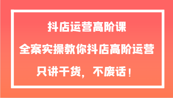 抖店运营高阶课，全案实操教你抖店高阶运营，只讲干货，不废话！-旺铺专家