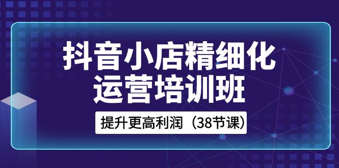 抖音小店精细化运营培训班，提升更高利润（38节课）-旺铺专家
