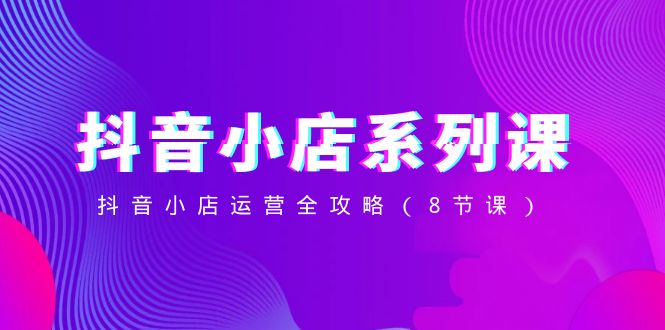 抖音小店系列课，抖音小店运营全攻略（8节课）-旺铺专家