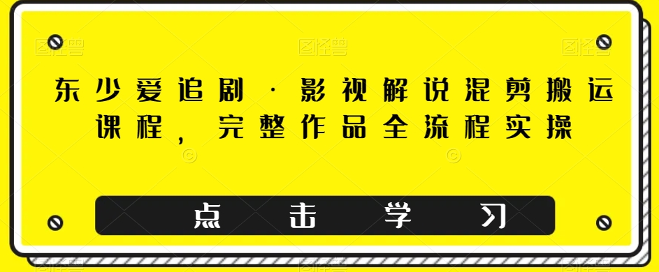 东少爱追剧·影视解说混剪搬运课程，完整作品全流程实操-旺铺专家