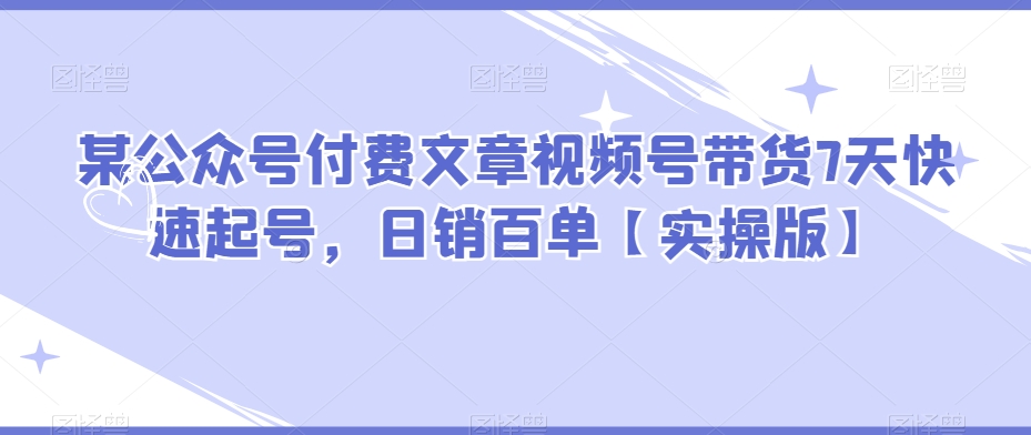 某公众号付费文章视频号带货7天快速起号，日销百单【实操版】-旺铺专家