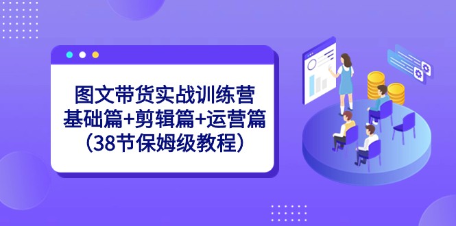 图文带货实战训练营：基础篇+剪辑篇+运营篇（38节保姆级教程）-旺铺专家