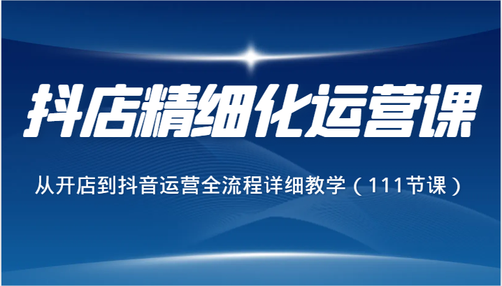 抖店精细化运营课，从开店到抖音运营全流程详细教学（111节课）-旺铺专家
