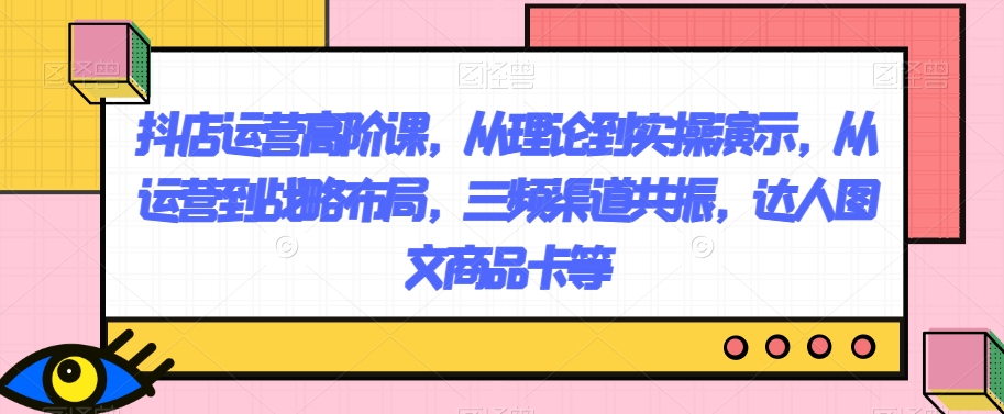 抖店运营高阶课，从理论到实操演示，从运营到战略布局，三频渠道共振，达人图文商品卡等-旺铺专家
