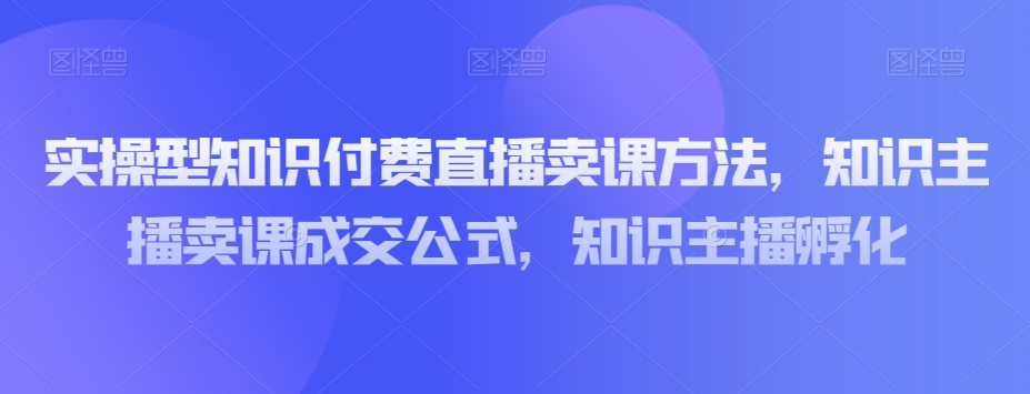 实操型知识付费直播卖课方法，知识主播卖课成交公式，知识主播孵化-旺铺专家