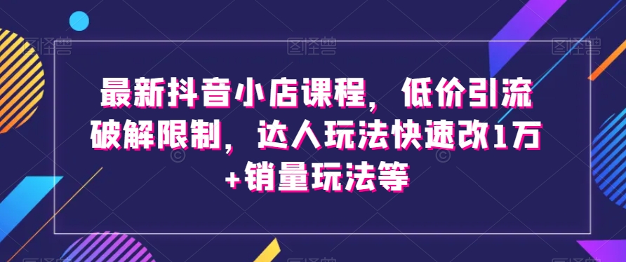最新抖音小店课程，低价引流破解限制，达人玩法快速改1万+销量玩法等-旺铺专家