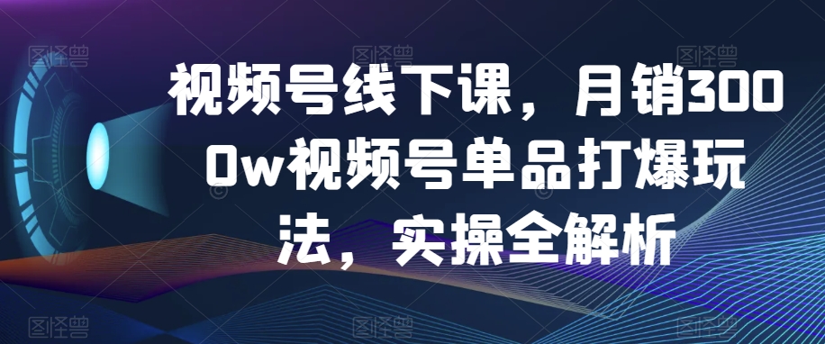 视频号线下课，月销3000w视频号单品打爆玩法，实操全解析-旺铺专家