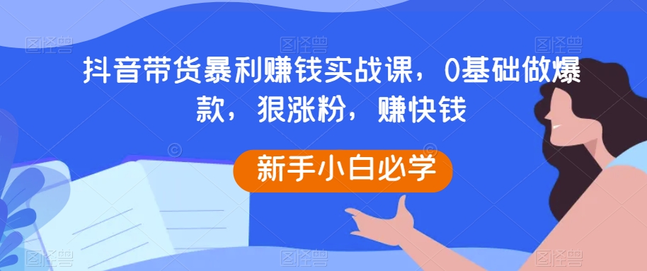 抖音带货暴利赚钱实战课，0基础做爆款，狠涨粉，赚快钱-旺铺专家