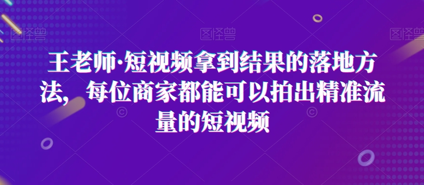 王老师·短视频拿到结果的落地方法，每位商家都能可以拍出精准流量的短视频-旺铺专家