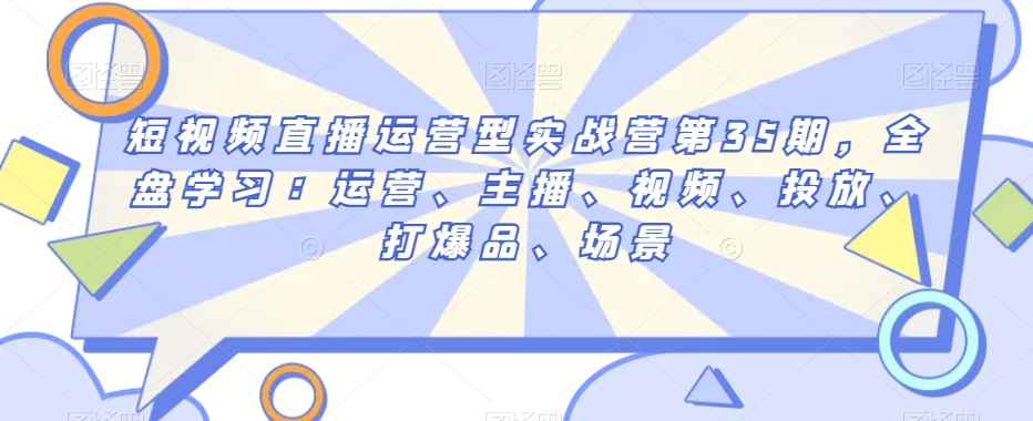 短视频直播运营型实战营第35期，全盘学习：运营、主播、视频、投放、打爆品、场景-旺铺专家