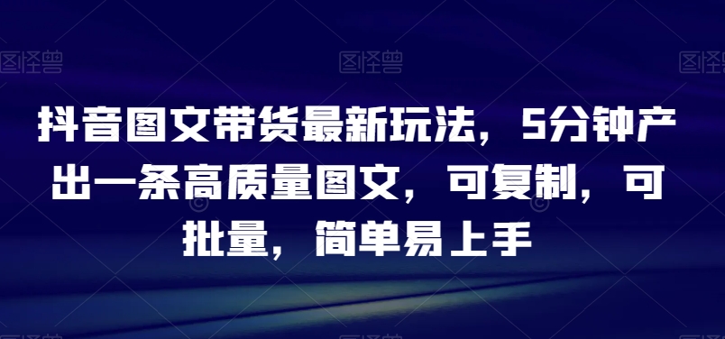 抖音图文带货最新玩法，5分钟产出一条高质量图文，可复制，可批量，简单易上手【揭秘】-旺铺专家