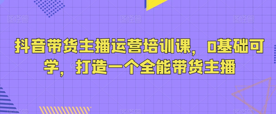 抖音带货主播运营培训课，0基础可学，打造一个全能带货主播-旺铺专家
