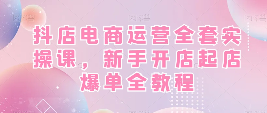 抖店电商运营全套实操课，新手开店起店爆单全教程-旺铺专家