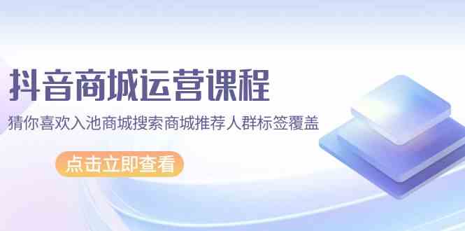 抖音商城运营课程，猜你喜欢入池商城搜索商城推荐人群标签覆盖（67节课）-旺铺专家
