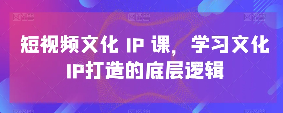 短视频文化IP课，学习文化IP打造的底层逻辑-旺铺专家