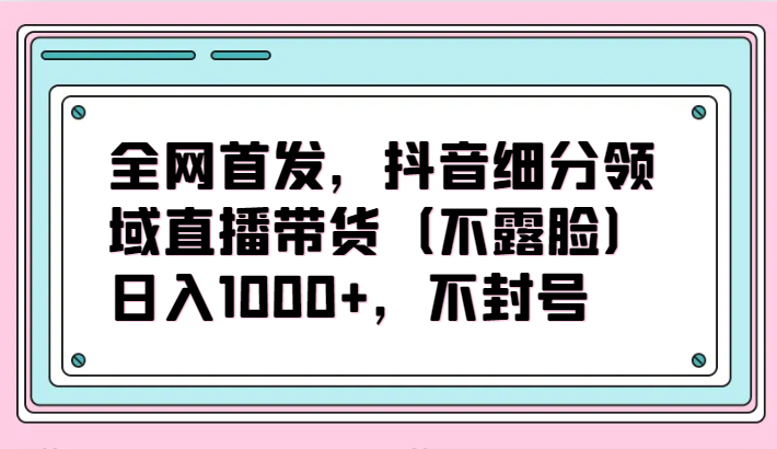 全网首发，抖音细分领域直播带货（不露脸）项目，日入1000+，不封号-旺铺专家