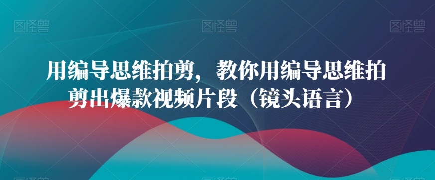 用编导思维拍剪，教你用编导思维拍剪出爆款视频片段（镜头语言）-旺铺专家