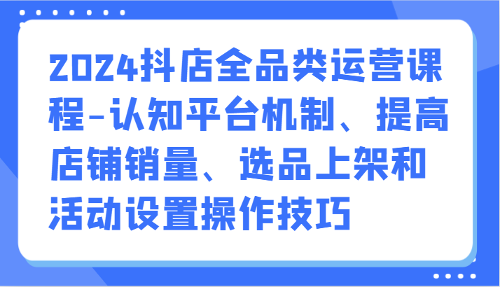 2024抖店全品类运营课程-认知平台机制、提高店铺销量、选品上架和活动设置操作技巧-旺铺专家