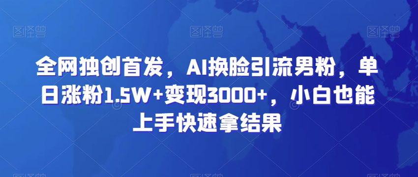 全网独创首发，AI换脸引流男粉，单日涨粉1.5W+变现3000+，小白也能上手快速拿结果-旺铺专家