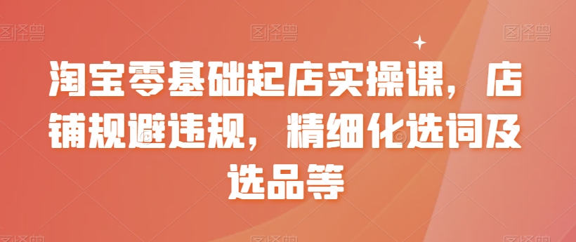 淘宝零基础起店实操课，店铺规避违规，精细化选词及选品等-旺铺专家