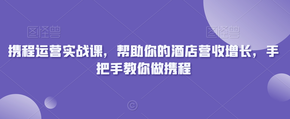 携程运营实战课，帮助你的酒店营收增长，手把手教你做携程-旺铺专家