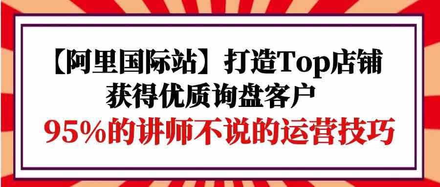 【阿里国际站】打造Top店铺-获得优质询盘客户，95%的讲师不说的运营技巧-旺铺专家