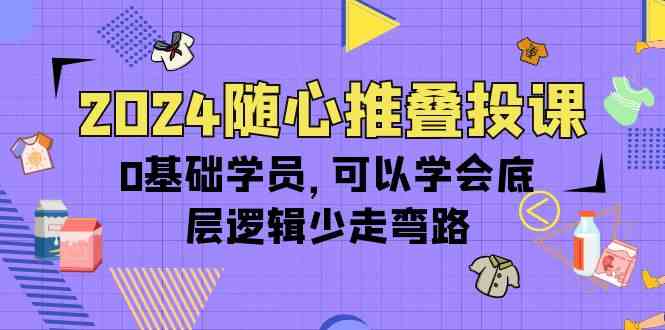 2024随心推叠投课，0基础学员，可以学会底层逻辑少走弯路（14节）-旺铺专家