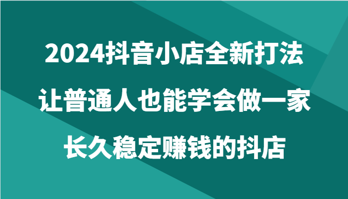 2024抖音小店全新打法，让普通人也能学会做一家长久稳定赚钱的抖店（24节）-旺铺专家