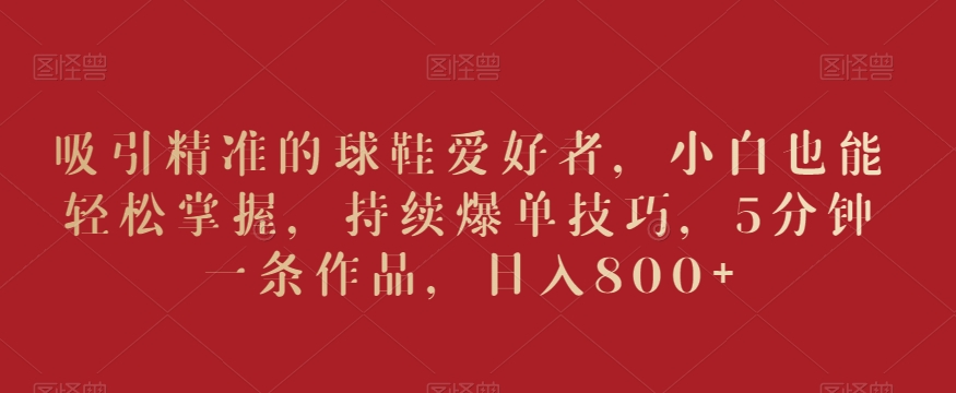 吸引精准的球鞋爱好者，小白也能轻松掌握，持续爆单技巧，5分钟一条作品，日入800+-旺铺专家