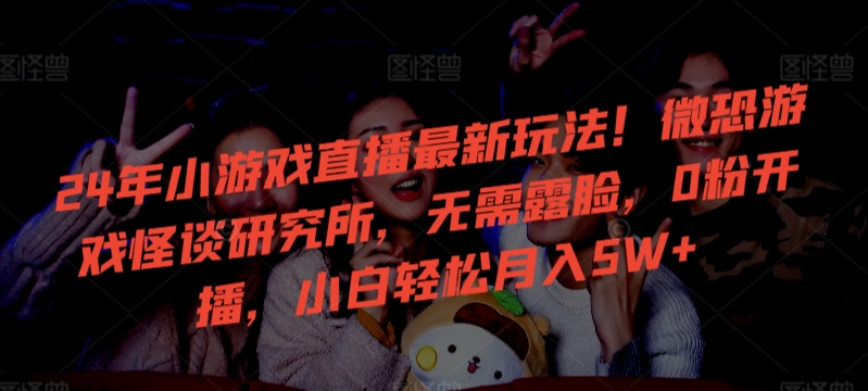 24年小游戏直播最新玩法！微恐游戏怪谈研究所，无需露脸，0粉开播，小白轻松月入5W+-旺铺专家