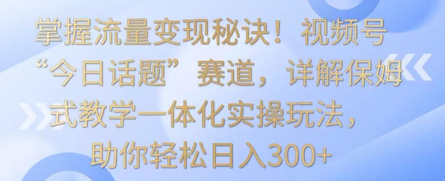 掌握流量变现秘诀！视频号“今日话题”赛道，详解保姆式教学一体化实操玩法，助你轻松日入300+-旺铺专家