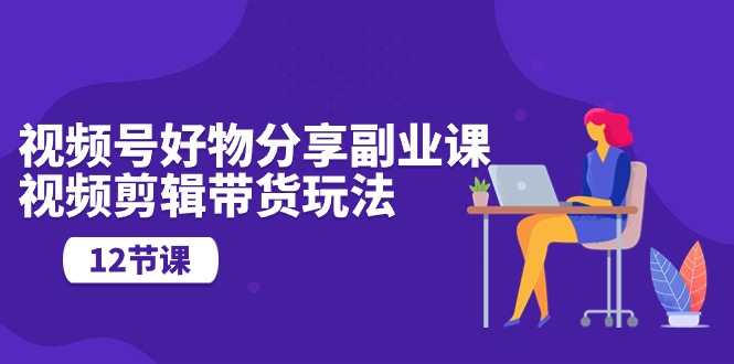 视频号好物分享副业课，视频剪辑带货玩法（12节课）-旺铺专家