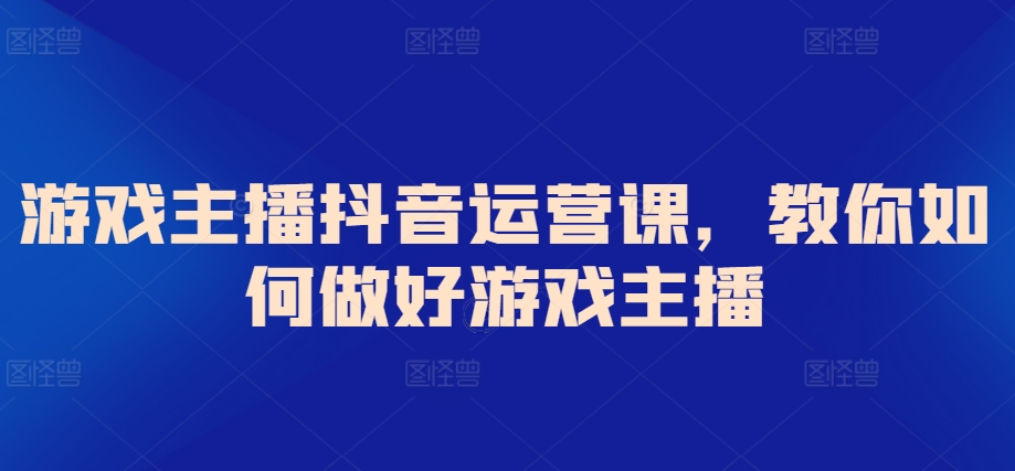游戏主播抖音运营课，教你如何做好游戏主播-旺铺专家