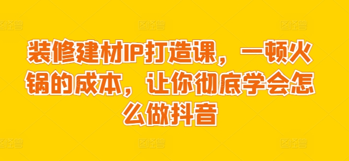 装修建材IP打造课，一顿火锅的成本，让你彻底学会怎么做抖音-旺铺专家