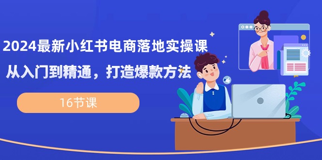 2024最新小红书电商落地实操课，从入门到精通，打造爆款方法（16节课）-旺铺专家