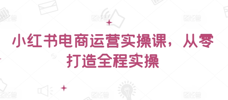 小红书电商运营实操课，​从零打造全程实操-旺铺专家