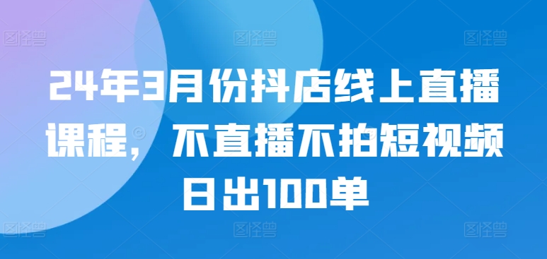 24年3月份抖店线上直播课程，不直播不拍短视频日出100单-旺铺专家