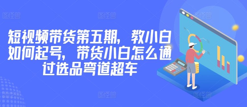价值2980短视频带货第五期，教小白如何起号，带货小白怎么通过选品弯道超车-旺铺专家