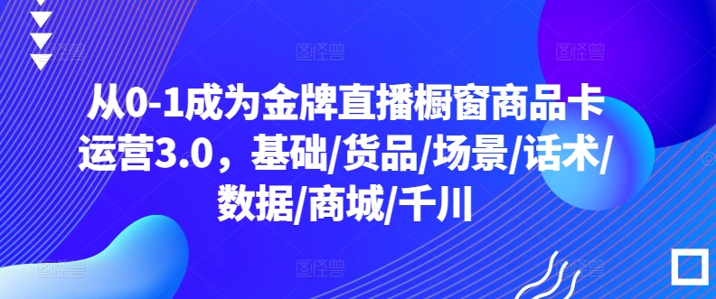 从0-1成为金牌直播橱窗商品卡运营3.0，基础/货品/场景/话术/数据/商城/千川-旺铺专家
