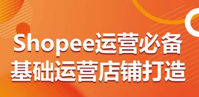 Shopee运营必备基础运营店铺打造，多层次的教你从0-1运营店铺-旺铺专家