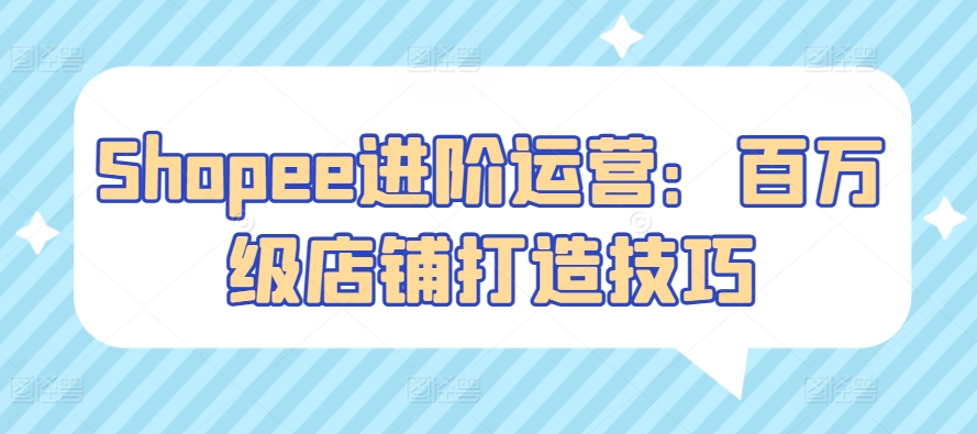 Shopee进阶运营：百万级店铺打造技巧-旺铺专家