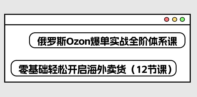俄罗斯Ozon爆单实战全阶体系课，零基础轻松开启海外卖货（12节课）-旺铺专家