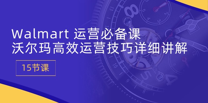 Walmart运营必备课：沃尔玛高效运营技巧详细讲解 (15节课)-旺铺专家