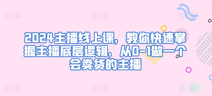 2024主播线上课，教你快速掌握主播底层逻辑，从0-1做一个会卖货的主播-旺铺专家