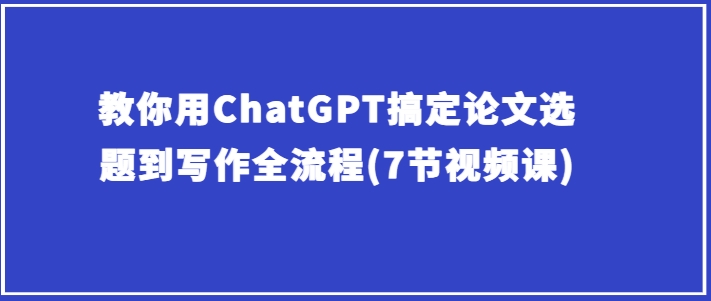 教你用ChatGPT搞定论文选题到写作全流程(7节视频课)-旺铺专家