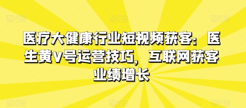 医疗大健康行业短视频获客：医生黄V号运营技巧，互联网获客业绩增长-旺铺专家