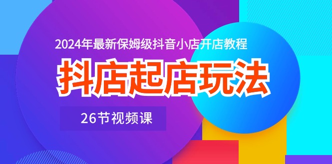 抖店起店玩法，2024年最新保姆级抖音小店开店教程（26节视频课）-旺铺专家