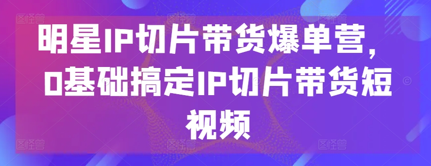 明星IP切片带货爆单营，0基础搞定IP切片带货短视频-旺铺专家